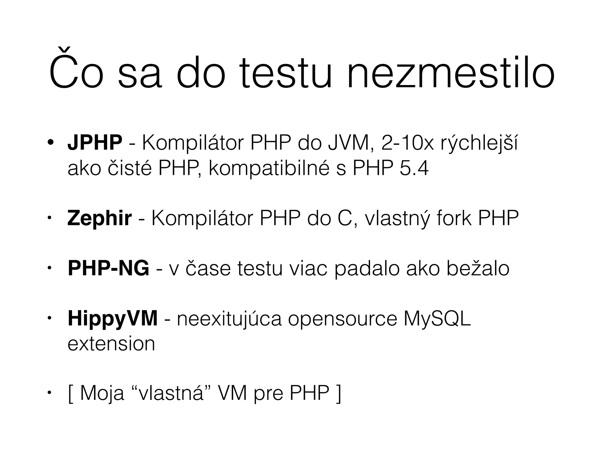 Čo sa do testu nezmestilo
• JPHP - Kompilátor PHP do JVM, 2-10x rýchlejší
ako čisté PHP, kompatibilné s PHP 5.4
• Zephir - Kompilátor PHP do C, vlastný fork PHP
• PHP-NG - v čase testu viac padalo ako bežalo $
• HippyVM - neexitujúca opensource MySQL
extension
• [ Moja “vlastná” VM pre PHP ]
 