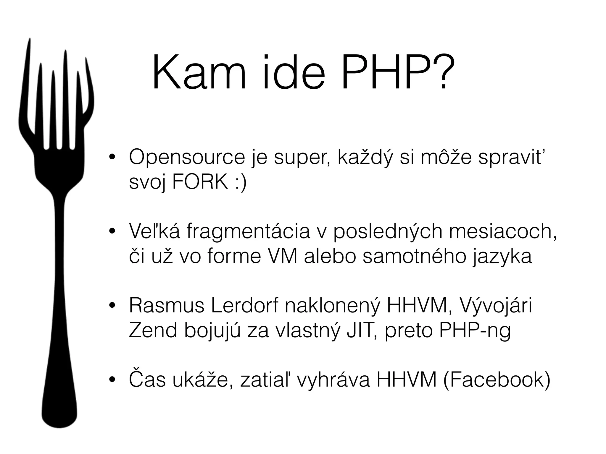 Kam ide PHP?
• Opensource je super, každý si môže spraviť
svoj FORK :)
• Veľká fragmentácia v posledných mesiacoch,
či už vo forme VM alebo samotného jazyka
• Rasmus Lerdorf naklonený HHVM, Vývojári
Zend bojujú za vlastný JIT, preto PHP-ng
• Čas ukáže, zatiaľ vyhráva HHVM (Facebook)
 
