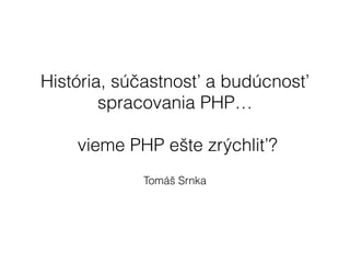 História, súčastnosť a budúcnosť
spracovania PHP…
!
vieme PHP ešte zrýchliť?
Tomáš Srnka
 
