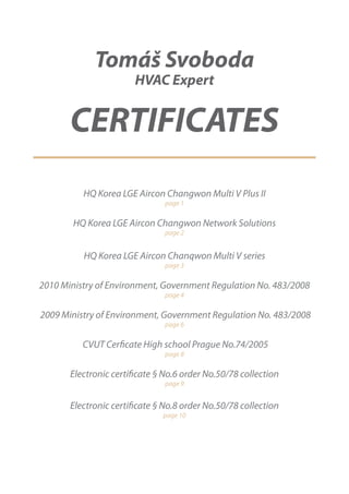 Tomáš Svoboda
                        HVAC Expert


       CERTIFICATES
          HQ Korea LGE Aircon Changwon Multi V Plus II
                               page 1

        HQ Korea LGE Aircon Changwon Network Solutions
                               page 2


          HQ Korea LGE Aircon Chanqwon Multi V series
                               page 3

2010 Ministry of Environment, Government Regulation No. 483/2008
                               page 4

2009 Ministry of Environment, Government Regulation No. 483/2008
                               page 6

          CVUT Cerficate High school Prague No.74/2005
                               page 8

       Electronic certificate § No.6 order No.50/78 collection
                               page 9


       Electronic certificate § No.8 order No.50/78 collection
                               page 10
 