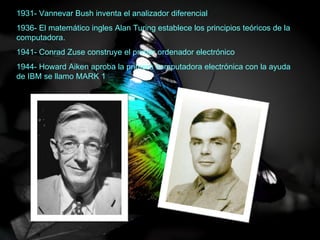1931- Vannevar Bush inventa el analizador diferencial
1936- El matemático ingles Alan Turing establece los principios teóricos de la
computadora.
1941- Conrad Zuse construye el primer ordenador electrónico
1944- Howard Aiken aproba la primera computadora electrónica con la ayuda
de IBM se llamo MARK 1
 