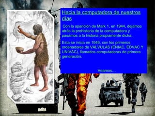 Hacia la computadora de nuestros
días
Con la aparición de Mark 1, en 1944, dejamos
atrás la prehistoria de la computadora y
pasamos a la historia propiamente dicha.
Esta se inicia en 1946, con los primeros
ordenadores de VALVULAS (ENIAC, EDVAC Y
UNIVAC), llamados computadoras de primera
generación.


                   Veamos…
 
