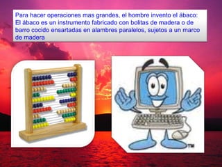 Para hacer operaciones mas grandes, el hombre invento el ábaco:
El ábaco es un instrumento fabricado con bolitas de madera o de
barro cocido ensartadas en alambres paralelos, sujetos a un marco
de madera
 