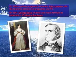 En 1835 el primer programa lo inventa: Ada Lovelace, ella
fue la primer persona en programar una PC.
En 1847, George Boole inventa una nueva formula de
matemática: El algebra Booleana
 