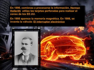 En 1890, comienza a procesarse la información, Herman
Hollerith utiliza las tarjetas perforadas para realizar el
censo de los EE.UU.
En 1900 aparece la memoria magnética. En 1906, se
inventa la válvula: El interruptor electrónico
 