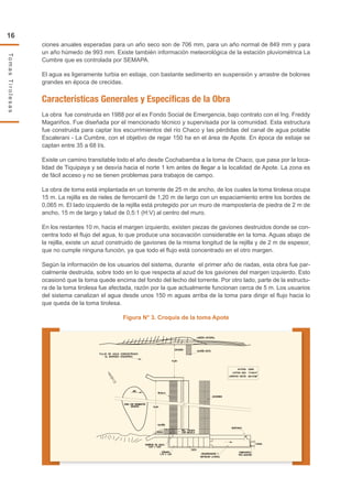 16
TomasTirolesas
ciones anuales esperadas para un año seco son de 706 mm, para un año normal de 849 mm y para
un año húmedo de 993 mm. Existe también información meteorológica de la estación pluviométrica La
Cumbre que es controlada por SEMAPA.
El agua es ligeramente turbia en estiaje, con bastante sedimento en suspensión y arrastre de bolones
grandes en época de crecidas.
Características Generales y Específicas de la Obra
La obra fue construida en 1988 por el ex Fondo Social de Emergencia, bajo contrato con el Ing. Freddy
Magariños. Fue diseñada por el mencionado técnico y supervisada por la comunidad. Esta estructura
fue construida para captar los escurrimientos del río Chaco y las pérdidas del canal de agua potable
Escalerani - La Cumbre, con el objetivo de regar 150 ha en el área de Apote. En época de estiaje se
captan entre 35 a 68 l/s.
Existe un camino transitable todo el año desde Cochabamba a la toma de Chaco, que pasa por la loca-
lidad de Tiquipaya y se desvía hacia el norte 1 km antes de llegar a la localidad de Apote. La zona es
de fácil acceso y no se tienen problemas para trabajos de campo.
La obra de toma está implantada en un torrente de 25 m de ancho, de los cuales la toma tirolesa ocupa
15 m. La rejilla es de rieles de ferrocarril de 1,20 m de largo con un espaciamiento entre los bordes de
0,065 m. El lado izquierdo de la rejilla está protegido por un muro de mampostería de piedra de 2 m de
ancho, 15 m de largo y talud de 0,5:1 (H:V) al centro del muro.
En los restantes 10 m, hacia el margen izquierdo, existen piezas de gaviones destruidos donde se con-
centra todo el flujo del agua, lo que produce una socavación considerable en la toma. Aguas abajo de
la rejilla, existe un azud construido de gaviones de la misma longitud de la rejilla y de 2 m de espesor,
que no cumple ninguna función, ya que todo el flujo está concentrado en el otro margen.
Según la información de los usuarios del sistema, durante el primer año de riadas, esta obra fue par-
cialmente destruida, sobre todo en lo que respecta al azud de los gaviones del margen izquierdo. Esto
ocasionó que la toma quede encima del fondo del lecho del torrente. Por otro lado, parte de la estructu-
ra de la toma tirolesa fue afectada, razón por la que actualmente funcionan cerca de 5 m. Los usuarios
del sistema canalizan el agua desde unos 150 m aguas arriba de la toma para dirigir el flujo hacia lo
que queda de la toma tirolesa.
Figura N° 3. Croquis de la toma Apote
 