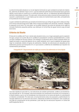 TomasTirolesas
17
La obra de toma está ubicada en un río de régimen torrencial con gran cantidad de arrastre de materia-
les, pedrones de diámetro mayor a 0,5 m, que han destruido parte del azud transversal de los gaviones
debido a que la obra no cuenta con un control de torrente, esto es, un tratamiento del perfil longitudinal
del lecho (velocidades erosivas). Por esta razón, dicha estructura está a merced de los procesos de so-
cavación y sedimentación, lo cual implica que los costos de mantenimiento sean altos, principalmente
en la protección de la socavación.
La gran cantidad de sedimentos que arrastra el torrente hace que el flujo de agua del río deba ser dirigi-
do en forma manual al lugar de la rejilla, tanto en época de estiaje como de lluvias, haciendo trabajosa
la operación de la toma. Por otra parte, se ha podido observar que entre los barrotes de la rejilla se
incrustan fácilmente pequeñas piedras, que obstruyen el normal flujo de aguas hacia la caja principal
de la toma.
Criterios de Diseño
El área de la cordillera del Tunari, donde está ubicada la toma, es un lugar apropiado para la captación
de agua, porque en la parte alta de la cordillera la precipitación aumenta considerablemente y existe
una gran cantidad de recursos hídricos. Sin embargo, la subcuenca del río Chaco presenta áreas con
riesgo de erosión a causa del deterioro de su medio ambiente, por lo que la captación de aguas para
riego es complicada, debido al ingreso de sedimentos. Además, las estructuras son atacadas por los
sedimentos gruesos que transporta el río, lo que ocasiona problemas de estabilidad que requieren de
mantenimiento permanente.
Fotografía N° 3 Taponamiento de rejilla por acarreo de sedimentos en toma Apote
Una obra extraña al curso del río y con estructuras de carácter permanente, conlleva una transforma-
ción del perfil del río. Sin embargo, esta toma presenta una combinación de errores en la concepción y
el diseño debido a que no se ha considerado una intervención en la cuenca de Aporte, la cual presenta
un deterioro considerable. Por esta razón, el comportamiento cíclico de socavación y sedimentación ha
causado deterioros en la estructura de la toma, colapsando el sistema de disipación. Esto sucedió por
una falta de compensación de las pendientes, pues este tipo de estructuras requieren un control del
perfil longitudinal del río.
 