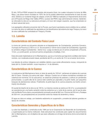 TomasTirolesas
21
El año 1978 el PRAV empezó los estudios del proyecto Koari, los cuales incluyeron la toma de Millu
Mayu. Las obras fueron iniciadas en 1979. No se ha podido determinar exactamente el costo de esta
obra. Debido a un evidente riesgo de colapso, el año de 1986 fue realizado un mejoramiento de la toma
por el Proyecto de Riego Inter Valles (PRIV), sucesor del PRAV, bajo administración directa, habiéndo-
se reforzado la obra en su estructura principal y el muro del margen izquierdo, que fue empotrado en
el talud natural del cerro.
Los agregados utilizados provenían del río Pucara, que fueron aprobados previo análisis de su calidad.
La mano de obra no calificada fue aportada por los beneficiarios del sistema de riego Tiraque y la mano
de obra calificada fue contratada en Tiraque y Punata.
1.5.	Laimiña
Características del Contexto Físico Local
La toma de Laimiña se encuentra ubicada en el departamento de Cochabamba, provincia Carrasco,
municipio de Pocona a 2.750 m.s.n.m. Se encuentra a 120 km de la ciudad de Cochabamba, siguiendo
la carretera antigua Cochabamba - Santa Cruz. Luego se desvía por el camino empedrado a Pocona,
13 km, y a continuación, se toma el camino empedrado a Incallajta, 3 km.
Esta obra está implantada en el río Machajmarca, que es un torrente que baja de la cordillera del mismo
nombre, con moderada erosión basal, pendiente del 5% y un ancho de 15 m en el sector de la toma.
Los taludes de ambos márgenes son estables debido a que existe afloramiento rocoso, incluyendo la
base del río. Existen también, rocas mayores a 1 m de diámetro.
Características de la Cuenca
La subcuenca del Machajmarca tiene un área de aporte de 120 km2
, pertenece al sistema de cuencas
del río Caine - Grande y la cuenca del Julpe – Mizque. Cuenta con un relieve montañoso ondulado con
cobertura de morrenas. En la subcuenca, se observan prácticas de pastoreo y cultivos en pendientes
pronunciadas. La parte alta de la cuenca está cubierta por pajonales y la parte media, por pequeños
bosques de plantaciones nativas. Finalmente, la parte baja de la cuenca presenta una fuerte concen-
tración de arbustos.
El caudal de diseño de la obra es de 100 l/s. La máxima crecida se estima en 50 m3
/s. La precipitación
se caracteriza por una fuerte variación entre los extremos sur y norte de la cuenca, por lo que la esta-
ción de Monte Puncu tiene una precipitación promedio anual de 662 mm, Pocona de 818 mm y Toralapa
de 554 mm. Las precipitaciones se concentran entre los meses de diciembre y marzo.
El agua es clara en estiaje, con bastante sedimento en suspensión y arrastre de bolones grandes en
época de crecidas.
Características Generales y Específicas de la Obra
La obra fue diseñada y construida el año 1984 por la ex Corporación de Desarrollo de Cochabamba,
y supervisada por la misma institución. Esta estructura fue construida para captar los escurrimientos
del río Machajmarca, con el objetivo de que sean utilizados en el riego de terrenos de la comunidad de
Laimiña.
 