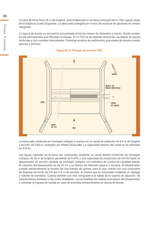 24
TomasTirolesas
La obra de toma tiene 55 m de longitud, está emplazada en el cauce principal del río Titiri, aguas abajo
de la Estancia Cuatro Esquinas. La obra está protegida por muros de encauce de gaviones en ambos
márgenes.
La época de lluvias se encuentra concentrada entre los meses de diciembre y marzo, donde existen
lluvias permanentes que dificultan el trabajo. El río Titiri es de régimen torrencial, caudaloso en época
de lluvias y con crecidas intermitentes. Presenta arrastre de sedimentos granulares de tamaño medio
(gravas y arenas).
Figura N° 6. Croquis de la toma Titiri
La toma está construida en hormigón ciclópeo y cuenta con un canal de captación de 8,0 m de longitud
y sección de 0,60 m, protegido por Rieles Decauville. La capacidad máxima del canal se ha estimado
en 410 l/s.
Las aguas captadas en la toma son conducidas mediante un canal abierto construido de hormigón
ciclópeo, de 33 m de longitud, pendiente de 0,45% y una capacidad de conducción de 410 l/s hasta un
desarenador de sección variable de hormigón ciclópeo con vertedero de control de caudales lateral.
El volumen del desarenador es de 23 m3
y su tiempo de retención igual a 2 minutos. El desarenador
cumple adicionalmente la función de una trampa de gravas, para lo que cuenta con una compuerta
de limpieza de fondo de 0,6 por 0,6 m de sección, la misma que es accionada mediante un vástago
y volante de maniobra. Cuenta también con otra compuerta a la salida de la tubería de aducción, de
características similares a las antes detalladas, con la finalidad de realizar la limpieza del desarenador
o controlar el ingreso de caudal en caso de avenidas extraordinarias en época de lluvias.
 