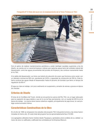 TomasTirolesas
25
Fotografía N° 6 Vista del azud con el emplazamiento de la Toma Tirolesa en Titiri
Con el ojetivo de realizar mantenimientos periódicos y poder desfogar caudales superiores a los de
diseño, se cuenta con un canal de limpieza y rebose que capta las aguas tanto del vertedero lateral del
desarenador, como las aguas provenientes del proceso de limpieza y las conduce nuevamente hasta
el río Titiri.
A la salida del desarenador, se inicia una tubería de aducción de acero que funciona como canal, con
un diámetro nominal de 500 mm, pendiente de 0,45% y capacidad de conducción de 250 l/s. Esta tu-
bería conduce las aguas desde el desarenador hasta el cárcamo de bombeo que tiene un tanque de
regulación de 86 m3
.
El agua es clara en estiaje, con poco sedimento en suspensión y arrastre de arenas y gravas en época
de crecidas.
Criterios de Diseño
El área de la Cordillera del Tunari, donde se encuentra la cuenca del Río Titiri, es un lugar adecuado
para la captación de agua debido a que el río es de flujo permanente, con un caudal de 200 l/s en la
época de estiaje. La cuenca tiene buena cobertura vegetal, principalmente de paja brava, la cual pro-
tege contra la erosión hídrica.
Características Constructivas de la Obra
En el año de 1998 se empezaron los estudios del proyecto Titiri incluyendo la toma y las obras fueron
iniciadas el mismo año. El costo total del proyecto fue de aproximadamente $us 210.000.
Los agregados utilizados fueron traídos desde Tiquipaya y aprobados previo análisis de su calidad. La
mano de obra no calificada y calificada fue contratada por la Empresa Misicuni.
 
