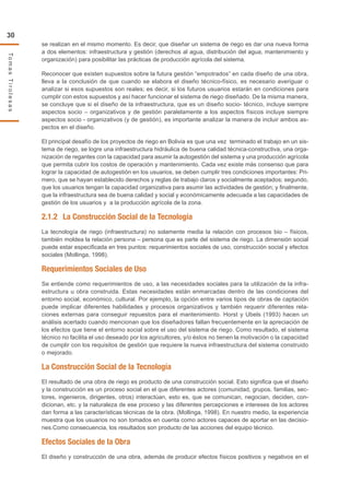 30
TomasTirolesas
se realizan en el mismo momento. Es decir, que diseñar un sistema de riego es dar una nueva forma
a dos elementos: infraestructura y gestión (derechos al agua, distribución del agua, mantenimiento y
organización) para posibilitar las prácticas de producción agrícola del sistema.
Reconocer que existen supuestos sobre la futura gestión “empotrados” en cada diseño de una obra,
lleva a la conclusión de que cuando se elabora el diseño técnico-físico, es necesario averiguar o
analizar si esos supuestos son reales; es decir, si los futuros usuarios estarán en condiciones para
cumplir con estos supuestos y así hacer funcionar el sistema de riego diseñado. De la misma manera,
se concluye que si el diseño de la infraestructura, que es un diseño socio- técnico, incluye siempre
aspectos socio – organizativos y de gestión paralelamente a los aspectos físicos incluye siempre
aspectos socio - organizativos (y de gestión), es importante analizar la manera de incluir ambos as-
pectos en el diseño.
El principal desafío de los proyectos de riego en Bolivia es que una vez terminado el trabajo en un sis-
tema de riego, se logre una infraestructura hidráulica de buena calidad técnica-constructiva, una orga-
nización de regantes con la capacidad para asumir la autogestión del sistema y una producción agrícola
que permita cubrir los costos de operación y mantenimiento. Cada vez existe más consenso que para
lograr la capacidad de autogestión en los usuarios, se deben cumplir tres condiciones importantes: Pri-
mero, que se hayan establecido derechos y reglas de trabajo claros y socialmente aceptados; segundo,
que los usuarios tengan la capacidad organizativa para asumir las actividades de gestión; y finalmente,
que la infraestructura sea de buena calidad y social y económicamente adecuada a las capacidades de
gestión de los usuarios y a la producción agrícola de la zona.
2.1.2	 La Construcción Social de la Tecnología
La tecnología de riego (infraestructura) no solamente media la relación con procesos bio – físicos,
también moldea la relación persona – persona que es parte del sistema de riego. La dimensión social
puede estar especificada en tres puntos: requerimientos sociales de uso, construcción social y efectos
sociales (Mollinga, 1998).
Requerimientos Sociales de Uso
Se entiende como requerimientos de uso, a las necesidades sociales para la utilización de la infra-
estructura u obra construida. Estas necesidades están enmarcadas dentro de las condiciones del
entorno social, económico, cultural. Por ejemplo, la opción entre varios tipos de obras de captación
puede implicar diferentes habilidades y procesos organizativos y también requerir diferentes rela-
ciones externas para conseguir repuestos para el mantenimiento. Horst y Ubels (1993) hacen un
análisis acertado cuando mencionan que los diseñadores fallan frecuentemente en la apreciación de
los efectos que tiene el entorno social sobre el uso del sistema de riego. Como resultado, el sistema
técnico no facilita el uso deseado por los agricultores, y/o éstos no tienen la motivación o la capacidad
de cumplir con los requisitos de gestión que requiere la nueva infraestructura del sistema construido
o mejorado.
La Construcción Social de la Tecnología
El resultado de una obra de riego es producto de una construcción social. Esto significa que el diseño
y la construcción es un proceso social en el que diferentes actores (comunidad, grupos, familias, sec-
tores, ingenieros, dirigentes, otros) interactúan, esto es, que se comunican, negocian, deciden, con-
dicionan, etc. y la naturaleza de ese proceso y las diferentes percepciones e intereses de los actores
dan forma a las características técnicas de la obra. (Mollinga, 1998). En nuestro medio, la experiencia
muestra que los usuarios no son tomados en cuenta como actores capaces de aportar en las decisio-
nes.Como consecuencia, los resultados son producto de las acciones del equipo técnico.
Efectos Sociales de la Obra
El diseño y construcción de una obra, además de producir efectos físicos positivos y negativos en el
 