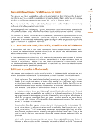 TomasTirolesas
33
Requerimientos Adicionales Para la Capacidad de Gestión
Para generar una mayor capacidad de gestión en la organización se observó la necesidad de que en
los sistemas que requieren de tomeros se construyan casetas de control para facilitar sus actividades y
brindarle comodidad, puesto que debe permanecer día y noche en el sitio de la obra.
Asimismo, la accesibilidad al sitio de la toma a través de un camino facilita el trabajo de mantenimiento
de la obra construida y sus posteriores mejoras.
Algunos dirigentes, como los de Apote y Tiquipaya, mencionaron que están tramitando el tendido de una
línea telefónica hasta la caseta del tomero que facilitará la comunicación con los dirigentes y usuarios.
Por otra parte, se constató la necesidad de que los tomeros cuenten con un registro hídrico organizado
(fechas, caudales, nombres turnados etc.). También con un registro de aportes de mano de obra y dine-
ro destinados al mantenimiento, información que podría servir para futuros proyectos de mejoramiento
o para la evaluación de los sistemas mejorados.
2.2.2	 Relaciones entre Diseño, Construcción y Mantenimiento de Tomas Tirolesas
El uso continuo de la obra de toma, con el transcurso del tiempo, provoca deterioros. Por esta razón,
el objetivo del mantenimiento es conservar las estructuras, los equipos y los medios conexos de un
sistema para prolongar su vida útil y reducir costos.
El diseño y características constructivas de la obra afectan directamente las actividades de manteni-
miento. A continuación, se presenta de qué manera las características de la obra demandan tareas im-
previstas de mantenimiento y adecuación por parte de los usuarios. Luego, los requerimientos propios
del mantenimiento relacionados con la toma tirolesa. Y para concluir, las actividades relacionadas con
el mantenimiento del tipo de toma estudiada.
Actividades Imprevistas de Mantenimiento
Para analizar las actividades imprevistas de mantenimiento es necesario conocer las causas que ace-
leran el deterioro de la toma tirolesa. Los resultados de los casos estudiados muestran lo siguiente:
•	 Diseño Inadecuado: Esta característica dificulta el mantenimiento apropiado. Por ejemplo, impo-
sibilidad de ingreso de personal para la limpieza de la galería colectora. Por esta razón, el man-
tenimiento se constituye en una ardua tarea, como ocurre en la toma de Millu Mayu (Tiraque), en
la cual los usuarios tienen que sacar las piedras y tepes, a través de la bocatoma (punto de unión
entre la galería y el canal), con un azadón sujetado al final de un palo.
Lo indicado muestra un diseño que no contempla las posibilidades de mantenimiento. En obras
diseñadas para captar un caudal alto, con el objetivo de facilitar el mantenimiento, la bocatoma
podría ser dimensionada de manera que permita el ingreso de una persona para la limpieza de la
galería. En caso de que el caudal de diseño sea menor y la galería pequeña, una buena alterna-
tiva es que la rejilla contenga módulos movibles de aproximadamente un metro. Esta alternativa
también es válida para el primer caso.
•	 Ubicación de la Obra: Este aspecto está estrechamente relacionado con las posteriores activida-
des de mantenimiento. Una buena ubicación como la toma de Millu Mayu demanda menor activi-
dad de mantenimiento. Por el contrario, tomas ubicadas en lugares susceptibles de ser afectadas,
como Toralapa, requieren mayores actividades de mantenimiento e inversión económica de los
usuarios, que si no tienen la capacidad para desarrollar estas actividades, las tomas podrían ser
destruidas.
Asimismo, los casos estudiados muestran que además de los aspectos técnicos que deciden la
ubicación de la toma, existen también los aspectos ligados a la jurisdicción territorial. En el caso de
 