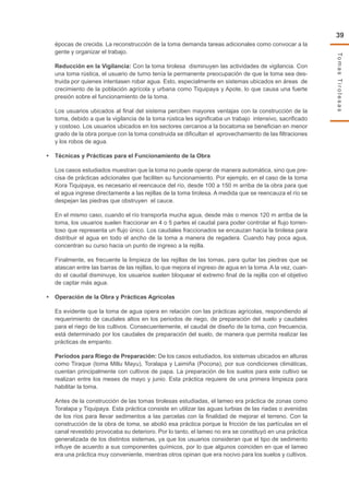 TomasTirolesas
39
épocas de crecida. La reconstrucción de la toma demanda tareas adicionales como convocar a la
gente y organizar el trabajo.
Reducción en la Vigilancia: Con la toma tirolesa disminuyen las actividades de vigilancia. Con
una toma rústica, el usuario de turno tenía la permanente preocupación de que la toma sea des-
truida por quienes intentasen robar agua. Esto, especialmente en sistemas ubicados en áreas de
crecimiento de la población agrícola y urbana como Tiquipaya y Apote, lo que causa una fuerte
presión sobre el funcionamiento de la toma.
Los usuarios ubicados al final del sistema perciben mayores ventajas con la construcción de la
toma, debido a que la vigilancia de la toma rústica les significaba un trabajo intensivo, sacrificado
y costoso. Los usuarios ubicados en los sectores cercanos a la bocatoma se benefician en menor
grado de la obra porque con la toma construida se dificultan el aprovechamiento de las filtraciones
y los robos de agua.
•	 Técnicas y Prácticas para el Funcionamiento de la Obra
Los casos estudiados muestran que la toma no puede operar de manera automática, sino que pre-
cisa de prácticas adicionales que faciliten su funcionamiento. Por ejemplo, en el caso de la toma
Kora Tiquipaya, es necesario el reencauce del río, desde 100 a 150 m arriba de la obra para que
el agua ingrese directamente a las rejillas de la toma tirolesa. A medida que se reencauza el río se
despejan las piedras que obstruyen el cauce.
En el mismo caso, cuando el río transporta mucha agua, desde más o menos 120 m arriba de la
toma, los usuarios suelen fraccionar en 4 o 5 partes el caudal para poder controlar el flujo torren-
toso que representa un flujo único. Los caudales fraccionados se encauzan hacia la tirolesa para
distribuir el agua en todo el ancho de la toma a manera de regadera. Cuando hay poca agua,
concentran su curso hacia un punto de ingreso a la rejilla.
Finalmente, es frecuente la limpieza de las rejillas de las tomas, para quitar las piedras que se
atascan entre las barras de las rejillas, lo que mejora el ingreso de agua en la toma. A la vez, cuan-
do el caudal disminuye, los usuarios suelen bloquear el extremo final de la rejilla con el objetivo
de captar más agua.
•	 Operación de la Obra y Prácticas Agrícolas
Es evidente que la toma de agua opera en relación con las prácticas agrícolas, respondiendo al
requerimiento de caudales altos en los periodos de riego, de preparación del suelo y caudales
para el riego de los cultivos. Consecuentemente, el caudal de diseño de la toma, con frecuencia,
está determinado por los caudales de preparación del suelo, de manera que permita realizar las
prácticas de empanto.
Períodos para Riego de Preparación: De los casos estudiados, los sistemas ubicados en alturas
como Tiraque (toma Millu Mayu), Toralapa y Laimiña (Pocona), por sus condiciones climáticas,
cuentan principalmente con cultivos de papa. La preparación de los suelos para este cultivo se
realizan entre los meses de mayo y junio. Esta práctica requiere de una primera limpieza para
habilitar la toma.
Antes de la construcción de las tomas tirolesas estudiadas, el lameo era práctica de zonas como
Toralapa y Tiquipaya. Esta práctica consiste en utilizar las aguas turbias de las riadas o avenidas
de los ríos para llevar sedimentos a las parcelas con la finalidad de mejorar el terreno. Con la
construcción de la obra de toma, se abolió esa práctica porque la fricción de las partículas en el
canal revestido provocaba su deterioro. Por lo tanto, el lameo no era se constituyó en una práctica
generalizada de los distintos sistemas, ya que los usuarios consideran que el tipo de sedimento
influye de acuerdo a sus componentes químicos, por lo que algunos coinciden en que el lameo
era una práctica muy conveniente, mientras otros opinan que era nocivo para los suelos y cultivos.
 
