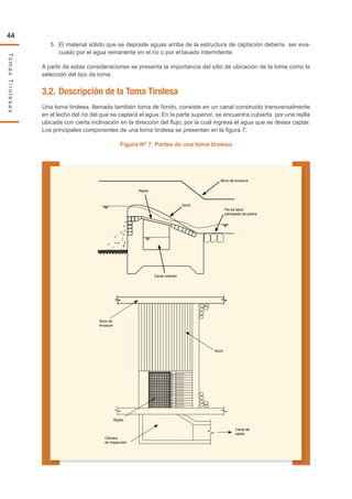 44
TomasTirolesas
5.	 El material sólido que se deposite aguas arriba de la estructura de captación debería ser eva-
cuado por el agua remanente en el río o por el lavado intermitente.
A partir de estas consideraciones se presenta la importancia del sitio de ubicación de la toma como la
selección del tipo de toma.
3.2.	Descripción de la Toma Tirolesa
Una toma tirolesa, llamada también toma de fondo, consiste en un canal construido transversalmente
en el lecho del río del que se captará el agua. En la parte superior, se encuentra cubierta por una rejilla
ubicada con cierta inclinación en la dirección del flujo, por la cual ingresa el agua que se desea captar.
Los principales componentes de una toma tirolesa se presentan en la figura 7.
Figura N° 7. Partes de una toma tirolesa
Muro de encauce
Rejilla
Canal colector
Azud
Pie de talud
zampeado de piedra
Muro de
encauce
Rejilla
Cámara
de inspección
Canal de
salida
Azud
 