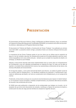 TomasTirolesas
5
Presentación
El Viceministerio de Recursos Hídricos y Riego, del Ministerio de Medio Ambiente y Agua, ha solicitado
al Programa de Desarrollo Agropecuario Sustentable PROAGRO, la re-edición de la serie de documen-
tos técnicos elaborados por el Programa Nacional de Riego.
El documento de “Criterios de Diseño y Construcción de Tomas Tirolesas”, fue publicado por primera
vez el año 2004. La presente versión corrige y actualiza el texto con diversos enfoques técnicos para
el diseño.
La importancia de las Tomas Tirolesas reside en que son obras que se utilizan para la captación de
agua en ríos de montaña; este tipo de infraestructura puede ser de amplia aplicación para las condi-
ciones topográficas de la zona andina del país, siempre que se cumplan los requisitos de diseño; sin
embargo, su difusión es aún limitada.
Además, el documento describe siete obras implementadas hace ya varios años en el departamento
de Cochabamba y que son utilizadas principalmente en sistemas de riego. En cada una de ellas se
reportan: el contexto físico ambiental de la cuenca; las características constructivas de las obras y las
diversas dificultades de funcionamiento.
En el segundo acápite, y como parte esencial del diseño socio-técnico, se analiza la gestión social de
los usuarios sobre la infraestructura, y se identifican problemas de operación y mantenimiento origi-
nados en deficiencias del diseño, así como en construcción de la infraestructura y en el manejo de la
cuenca.
Finalmente, el documento concluye con una serie de recomendaciones para mejorar el diseño hidráuli-
co, se incorporan nuevos conceptos y medidas complementarias y se presentan alternativas de diseño
de acuerdo a las condiciones de la zona.
El VRHR pone esta publicación a disposición de los profesionales que trabajan en el sector, con el
propósito de que sirva como documento de consulta y contribuya a mejorar los servicios de diseño y
construcción de obras de riego para las familias de campesinos regantes del país.
La Paz, febrero 2010
 