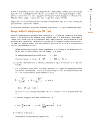 TomasTirolesas
53
El método de diseño de la rejilla propuesto por Krochin (1978) se basa, también, en la ecuación de
Bernoulli y en la ecuación general de vertedores aunque utiliza otras fórmulas y factores para la obten-
ción de los coeficientes de la rejilla y agrupa los términos de 2/3 y Raíz de (2g) en un solo coeficiente.
Además, utiliza la longitud horizontal de la rejilla en lugar de la longitud inclinada.
Se presenta en el Anexo 1 la aplicación de este método al diseño de la rejilla de una toma tirolesa, junto
con las fórmulas y coeficientes utilizados.
A continuación, se presenta la aplicación del método propuesto por GTZ (1989) al diseño de la rejilla.
Ejemplo de Diseño de Rejilla según GTZ (1989)
Mediante una toma tirolesa se desea captar un caudal de Q = 300 l/s que proviene de un embalse
situado 10 km aguas arriba. En época de estiaje no existe agua en el río y debe ser captado todo el
caudal. El cauce tiene un ancho de 30 metros en el sitio seleccionado para la construcción de la toma
y una pendiente media del 3%. Se tiene como condición que el azud se sobre-eleve como máximo 10
cm por encima del borde superior de la rejilla. Diseñar la rejilla y calcular el caudal de ingreso máximo
para una crecida de Qmáx.= 20 m3
/s.
1.	 Rejilla. Material de construcción: según disponibilidad en el mercado, se define la construcción
de una rejilla de pletina de hierro, de ½” de espesor x 4” de altura.
	 Se adopta una separación entre pletinas de:	 a = 2 cm
	 Distancia entre ejes de pletinas:	 2 + 1,27	 b = 3,27 cm ≈ 3,3 cm
2.	 Según las recomendaciones de la literatura, se adopta un ángulo de inclinación de β = 30º para
la rejilla.
3.	 Con la fórmula del tirante crítico, ecuación (6), se ensaya una longitud de rejilla Ben procura de
que el tirante crítico sea de 6 a 7 cm de altura, de manera que la altura de la línea de energía sea
de 10 cm, aproximadamente, como condición de diseño.
	
= = 0,0634 m
Emin = 3/2 hcrit = 0,095 m
	 De este modo, con una longitud de rejilla B = 6,0 m se cumple la condición de diseño de H < 10
cm.
4.	 Coeficiente de rejilla c, viene dado por la ecuación (2):
	
= = 0,296
5.	 Coeficiente de descarga µ
	 Para rejilla de sección rectangular (de Figura 3):		 µ = 0,62
3
2
2
*Bg
Q
hcr = 3
2
2
6*819
30
=crh
2
3
)(cos**60
b
a
c = 2
3
)30(cos*
033.0
02.0
*60=c
 