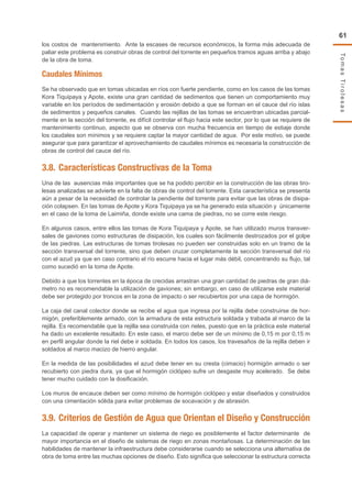 TomasTirolesas
61
los costos de mantenimiento. Ante la escases de recursos económicos, la forma más adecuada de
paliar este problema es construir obras de control del torrente en pequeños tramos aguas arriba y abajo
de la obra de toma.
Caudales Mínimos
Se ha observado que en tomas ubicadas en ríos con fuerte pendiente, como en los casos de las tomas
Kora Tiquipaya y Apote, existe una gran cantidad de sedimentos que tienen un comportamiento muy
variable en los períodos de sedimentación y erosión debido a que se forman en el cauce del río islas
de sedimentos y pequeños canales. Cuando las rejillas de las tomas se encuentran ubicadas parcial-
mente en la sección del torrente, es difícil controlar el flujo hacia este sector, por lo que se requiere de
mantenimiento continuo, aspecto que se observa con mucha frecuencia en tiempo de estiaje donde
los caudales son mínimos y se requiere captar la mayor cantidad de agua. Por este motivo, se puede
asegurar que para garantizar el aprovechamiento de caudales mínimos es necesaria la construcción de
obras de control del cauce del río.
3.8.	Características Constructivas de la Toma
Una de las ausencias más importantes que se ha podido percibir en la construcción de las obras tiro-
lesas analizadas se advierte en la falta de obras de control del torrente. Esta característica se presenta
aún a pesar de la necesidad de controlar la pendiente del torrente para evitar que las obras de disipa-
ción colapsen. En las tomas de Apote y Kora Tiquipaya ya se ha generado esta situación y únicamente
en el caso de la toma de Laimiña, donde existe una cama de piedras, no se corre este riesgo.
En algunos casos, entre ellos las tomas de Kora Tiquipaya y Apote, se han utilizado muros transver-
sales de gaviones como estructuras de disipación, los cuales son fácilmente destrozados por el golpe
de las piedras. Las estructuras de tomas tirolesas no pueden ser construidas solo en un tramo de la
sección transversal del torrente, sino que deben cruzar completamente la sección transversal del río
con el azud ya que en caso contrario el río escurre hacia el lugar más débil, concentrando su flujo, tal
como sucedió en la toma de Apote.
Debido a que los torrentes en la época de crecidas arrastran una gran cantidad de piedras de gran diá-
metro no es recomendable la utilización de gaviones; sin embargo, en caso de utilizarse este material
debe ser protegido por troncos en la zona de impacto o ser recubiertos por una capa de hormigón.
La caja del canal colector donde se recibe el agua que ingresa por la rejilla debe construirse de hor-
migón, preferiblemente armado, con la armadura de esta estructura soldada y trabada al marco de la
rejilla. Es recomendable que la rejilla sea construida con rieles, puesto que en la práctica este material
ha dado un excelente resultado. En este caso, el marco debe ser de un mínimo de 0,15 m por 0,15 m
en perfil angular donde la riel debe ir soldada. En todos los casos, los travesaños de la rejilla deben ir
soldados al marco macizo de hierro angular.
En la medida de las posibilidades el azud debe tener en su cresta (cimacio) hormigón armado o ser
recubierto con piedra dura, ya que el hormigón ciclópeo sufre un desgaste muy acelerado. Se debe
tener mucho cuidado con la dosificación.
Los muros de encauce deben ser como mínimo de hormigón ciclópeo y estar diseñados y construidos
con una cimentación sólida para evitar problemas de socavación y de abrasión.
3.9.	Criterios de Gestión de Agua que Orientan el Diseño y Construcción
La capacidad de operar y mantener un sistema de riego es posiblemente el factor determinante de
mayor importancia en el diseño de sistemas de riego en zonas montañosas. La determinación de las
habilidades de mantener la infraestructura debe considerarse cuando se selecciona una alternativa de
obra de toma entre las muchas opciones de diseño. Esto significa que seleccionar la estructura correcta
 