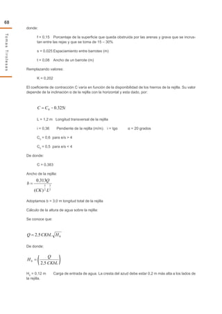 68
TomasTirolesas
donde:
f = 0,15	 Porcentaje de la superficie que queda obstruida por las arenas y grava que se incrus-
tan entre las rejas y que se toma de 15 – 30%
s = 0,025	Espaciamiento entre barrotes (m)
t = 0,08	 Ancho de un barrote (m)
Remplazando valores:
K = 0,202
El coeficiente de contracción C varía en función de la disponibilidad de los hierros de la rejilla. Su valor
depende de la inclinación α de la rejilla con la horizontal y esta dado, por:
L = 1,2 m Longitud transversal de la rejilla
i = 0,36 Pendiente de la rejilla (m/m). i = tgα α = 20 grados
C0
= 0,6 para e/s > 4
C0
= 0,5 para e/s < 4
De donde:
C = 0,383
Ancho de la rejilla:
Adoptamos b = 3,0 m longitud total de la rejilla
Cálculo de la altura de agua sobre la rejilla:
Se conoce que:
De donde:
H0
= 0,12 m	 Carga de entrada de agua. La cresta del azud debe estar 0,2 m más alta a los lados de
la rejilla.
2
3
2
3
)(
3130
LCK
Q
b =
02 HCKbLQ = 55
iCC 325.00=
55
=
CKbL
Q
H
2
0
 