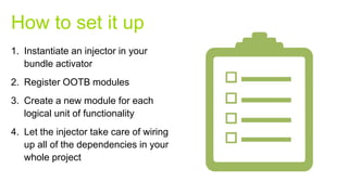 1. Instantiate an injector in your
bundle activator
2. Register OOTB modules
3. Create a new module for each
logical unit of functionality
4. Let the injector take care of wiring
up all of the dependencies in your
whole project
How to set it up
 