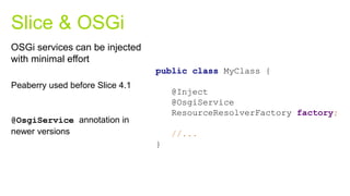 Peaberry used before Slice 4.1
@OsgiService annotation in
newer versions
Slice & OSGi
public class MyClass {
@Inject
@OsgiService
ResourceResolverFactory factory;
//...
}
OSGi services can be injected
with minimal effort
 