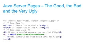 <%@ include file="/libs/foundation/global.jsp" %>
<% // Some Java %>
<script> //JavaScript anyone? </script>
<style> /* Inline CSS rules! */ </style>
<% // Some more Java %>
<h1>If you’re careful enough, you can find HTML</h1>
<c:if test="someVariableSetSomewhere">
<p>HTML elements are best mixed with JSP tags</p>
</c:if>
Java Server Pages – The Good, the Bad
and the Very Ugly
 