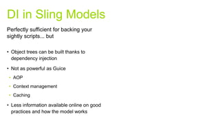 • Object trees can be built thanks to
dependency injection
• Not as powerful as Guice
• AOP
• Context management
• Caching
• Less information available online on good
practices and how the model works
DI in Sling Models
Perfectly sufficient for backing your
sightly scripts... but
 