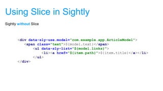 Using Slice in Sightly
<div data-sly-use.model="com.example.app.ArticleModel">
<span class="text">${model.text}</span>
<ul data-sly-list="${model.links}">
<li><a href="${item.path}">${item.title}</a></li>
</ul>
</div>
Sightly without Slice
 