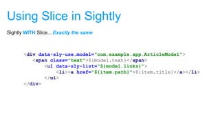 Using Slice in Sightly
<div data-sly-use.model="com.example.app.ArticleModel">
<span class="text">${model.text}</span>
<ul data-sly-list="${model.links}">
<li><a href="${item.path}">${item.title}</a></li>
</ul>
</div>
Sightly WITH Slice... Exactly the same
 