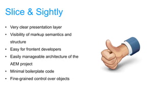 Slice & Sightly
• Very clear presentation layer
• Visibility of markup semantics and
structure
• Easy for frontent developers
• Easily manageable architecture of the
AEM project
• Minimal boilerplate code
• Fine-grained control over objects
 