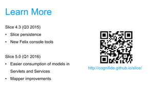 Learn More
Slice 4.3 (Q3 2015)
• Slice persistence
• New Felix console tools
Slice 5.0 (Q1 2016)
• Easier consumption of models in
Servlets and Services
• Mapper improvements
http://cognifide.github.io/slice/
 