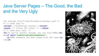 <%@ include file="/libs/foundation/global.jsp" %>
<% // Some Java %>
<script> //JavaScript anyone? </script>
<style> /* Inline CSS rules! */ </style>
<% // Some more Java %>
<h1>If you’re careful enough, you can find HTML</h1>
<c:if test="someVariableSetSomewhere">
<p>HTML elements are best mixed with JSP tags</p>
</c:if>
Java Server Pages – The Good, the Bad
and the Very Ugly
 