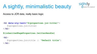 <h1 data-sly-test="${properties.jcr:title}">
${properties.jcr:title}
</h1>
${inheritedPageProperties.twitterHandle}
<h1>
${properties.jcr:title || "Default title"}
</h1>
A sightly, minimalistic beauty
Access to JCR data, really basic logic
 