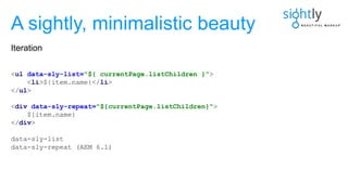 <ul data-sly-list="${ currentPage.listChildren }">
<li>${item.name}</li>
</ul>
<div data-sly-repeat="${currentPage.listChildren}">
${item.name}
</div>
data-sly-list
data-sly-repeat (AEM 6.1)
A sightly, minimalistic beauty
Iteration
 