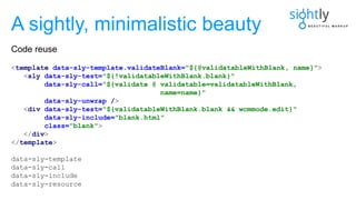<template data-sly-template.validateBlank="${@validatableWithBlank, name}">
<sly data-sly-test="${!validatableWithBlank.blank}"
data-sly-call="${validate @ validatable=validatableWithBlank,
name=name}"
data-sly-unwrap />
<div data-sly-test="${validatableWithBlank.blank && wcmmode.edit}"
data-sly-include="blank.html"
class="blank">
</div>
</template>
data-sly-template
data-sly-call
data-sly-include
data-sly-resource
A sightly, minimalistic beauty
Code reuse
 
