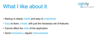 • Markup is clearly visible and easy to understand
• Easy to learn, simple, with just the necessary set of features
• Cannot affect the state of the application
• Good momentum, regular improvements
What I like about it
 
