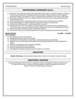 TOMASZ BILSKI Resume, Page 2
PROFESSIONAL EXPERIENCE (Cont.)
 Conceived and conducted project that improved product quality, improved company's image by
introducing new products, increased productivity by 26%, reduced waste by 30%, reduced
production energy consumption by 31%, and kept 2010 maintenance unit costs at 2003 level
 Decreased accidents by 42% from 2005 to 2010 by improving work conditions that reduced
noise and dust levels
 Led purchasing to lower advertising costs by 9 percent and investments by 4 percent
 Supervised budgets in 3 plants totaling 60 percent of company expenditures
 Economized maintenance at 3 sites using shared resources
 Operated clay mine for raw material, including supervising all formal issues associated with
running the mine, acquiring financial resources, obtaining a partner, and negotiating contracts
 Improved health and safety through coordinated program
 Worked with sales and marketing departments to plan marketing and promotional activities)
BRAAS POLSKA 12.1995 – 12.1998
Plant Manager
 Participated in launch of new plant
 Managed production (staff of 70 people)
 Organized and managed Purchasing Dept. including leading key negotiations
 Selected crew, team building and development including development of KPI related bonus
system
 Worked out production plans including budgeting
 Set and monitored KPIs for production
 Set and maintained high H&S standards
 Led adaptation of plant capacity to market needs (1 to 3 shifts)
EDUCATION
Master of Science, Environmental Engineering, Technical University of Wroclaw, Poland
ADDITIONAL TRAINING
Improving Managerial Skills (Ernst & Young)  St. Gallen Management Program (University of
St. Gallen)  Coaching in Practice (GFKM)  Effective Project Management (GFKM) 
Basics of Kaizen and TQM (Kaizen Institute)
 