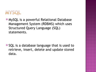MySQL is a powerful Relational Database Management System (RDBMS) which uses Structured Query Language (SQL) statements.   SQL is a database language that is used to retrieve, insert, delete and update stored data. 