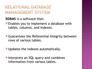 RDBMS  is a software that: Enables you to implement a database with tables, columns, and indexes. Guarantees the Referential Integrity between rows of various tables. Updates the indexes automatically. Interprets an SQL query and combines information from various tables. 