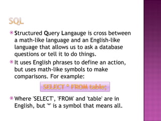 S tructured  Q uery  L angauge is cross between a math-like language and an English-like language that allows us to ask a database questions or tell it  t o do things.  It uses English phrases to define an action, but uses math-like symbols to make comparisons. For example:  Where 'SELECT', 'FROM' and 'table' are in English, but '*' is a symbol that means all. 