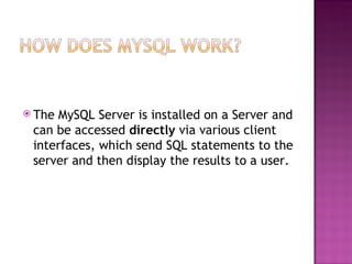 The MySQL Server is installed on a Server and can be accessed  directly  via various client interfaces, which send SQL statements to the server and then display the results to a user. 