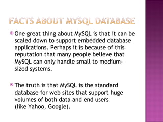 One great thing about MySQL is that it can be scaled down to support embedded database applications. Perhaps it is because of this reputation that many people believe that MySQL can only handle small to medium-sized systems. The truth is that MySQL is the standard database for web sites that support huge volumes of both data and end users  (like Yahoo, Google). 