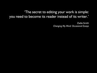 ‘The secret to editing your work is simple: 
you need to become its reader instead of its writer.’ 
Zadie Smith 
Changing My Mind: Occasional Essays 
 