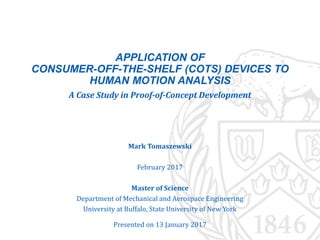 APPLICATION OF
CONSUMER-OFF-THE-SHELF (COTS) DEVICES TO
HUMAN MOTION ANALYSIS
A Case Study in Proof-of-Concept Development
Mark Tomaszewski
February 2017
Master of Science
Department of Mechanical and Aerospace Engineering
University at Buffalo, State University of New York
Presented on 13 January 2017
 