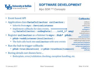 Mark Tomaszewski13 January 2017 Slide 16 of 64
onRssi
onLock
onUnlock
onPair
onUnpair
onArmSync
onArmUnsync
onConnect
onDisconnect
onBatteryLevelReceived
onWarmupCompleted
onOrientationData
onAccelerometerData
onGyroscopeData
onEmgData
onPose
Callbacks
SOFTWARE DEVELOPMENT
Myo SDK [11] Concepts
• Event based API
• Application class DataCollector collector;
• Inherits from myo::DeviceListener
• Implement callbacks for data events,
e.g. DataCollector::onEmgData(...,int8_t* emg)
• Register collector as a listener to myo::Hub* pHub;
• pHub->addListener(&collector);
• The hub calls back into collector with new events
• Run the hub to trigger callbacks
• pHub->run(duration) or pHub->runOnce(timeout)
• Boring details not shown here…
• Boilerplate, error/validation checking, exception handling, etc.
 