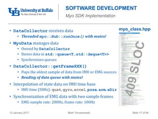 Mark Tomaszewski13 January 2017 Slide 17 of 64
myo_class.hpp
SOFTWARE DEVELOPMENT
Myo SDK Implementation
• DataCollector receives data
• Threaded myo::Hub::runOnce() with mutex!
• MyoData manages data
• Owned by DataCollector
• Stores data in std::queue<T,std::deque<T>>
• Synchronizes queues
• DataCollector::getFrameXXX()
• Pops the oldest sample of data from IMU or EMG sources
• Reading of data queue with mutex!
• Interpolation of state data on IMU time base
• IMU time (50Hz): quat, gyro, accel, pose, arm, xDir
• Synchronization of EMG data with two sample frames
• EMG sample rate: 200Hz, frame rate: 100Hz
 