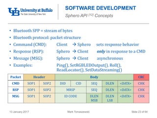 Mark Tomaszewski13 January 2017 Slide 23 of 64
SOFTWARE DEVELOPMENT
Sphero API [12] Concepts
• Bluetooth SPP = stream of bytes
• Bluetooth protocol: packet structure
• Command (CMD): Client  Sphero sets response behavior
• Response (RSP): Sphero  Client only in response to a CMD
• Message (MSG): Sphero  Client asynchronous
• Examples: Ping(), SetRGBLEDOutput(). Roll(),
ReadLocator(), SetDataStreaming()
Packet Header Body CRC
CMD SOP1 SOP2 DID CID SEQ DLEN <DATA> CHK
RSP SOP1 SOP2 MRSP SEQ DLEN <DATA> CHK
MSG SOP1 SOP2 ID CODE DLEN
MSB
DLEN
LSB
<DATA> CHK
 