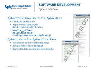 Mark Tomaszewski13 January 2017 Slide 28 of 64
SOFTWARE DEVELOPMENT
Sphero Interface
• SpheroInterface inherits from SpheroCore
• Overloads and extends
• Right-handed coordinates
Roll() with negative heading
• heading_offset
RollWithOffset()
ConfigureLocatorWithOffset()
• Sphero inherits from SpheroInterface
• Intended to be user application class
• Add properties like userdata
• Add methods to accomplish specific tasks
 
