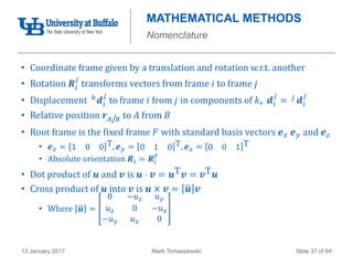 Mark Tomaszewski13 January 2017 Slide 37 of 64
MATHEMATICAL METHODS
Nomenclature
• Coordinate frame given by a translation and rotation w.r.t. another
• Rotation 𝑹𝑖
𝑗
transforms vectors from frame 𝑖 to frame 𝑗
• Displacement 𝑘 𝒅𝑖
𝑗
to frame 𝑖 from 𝑗 in components of 𝑘, 𝒅𝑖
𝑗
= 𝑗 𝒅𝑖
𝑗
• Relative position 𝒓 𝐴/𝐵 to 𝐴 from 𝐵
• Root frame is the fixed frame 𝐹 with standard basis vectors 𝒆 𝑥 𝒆 𝑦 and 𝒆 𝑧
• 𝒆 𝑥 = 1 0 0 T, 𝒆 𝑦 = 0 1 0 T, 𝒆 𝑥 = 0 0 1 T
• Absolute orientation 𝑹𝑖 = 𝑹𝑖
𝐹
• Dot product of 𝒖 and 𝒗 is 𝒖 ⋅ 𝒗 = 𝒖T 𝒗 = 𝒗T 𝒖
• Cross product of 𝒖 into 𝒗 is 𝒖 × 𝒗 = 𝒖 𝒗
• Where 𝒖 =
0 −𝑢 𝑧 𝑢 𝑦
𝑢 𝑧 0 −𝑢 𝑥
−𝑢 𝑦 𝑢 𝑥 0
 