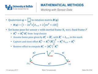 Mark Tomaszewski13 January 2017 Slide 38 of 64
MATHEMATICAL METHODS
Working with Sensor Data
• Quaternion 𝒒 =
𝑠
𝒗
to rotation matrix 𝑹 𝒒
• 𝑹 𝒒 = 1 − 2𝒗T 𝒗 𝑰3×3 + 2 𝒗𝒗T + 𝑠 𝒗
• Set home pose for sensor 𝑠 with inertial frame 𝑁𝑠 w.r.t. fixed frame 𝐹
• 𝑹 𝑠
𝑁𝑠
= 𝑹 𝐹
𝑁𝑠
𝑹 𝑠
𝐹 from loop closure
• Assume home pose given by 𝑹 𝑠
𝐹 = 𝑹 𝑠
𝐹, with 𝑹 𝑠
𝐹 = 𝑰3×3 in this work
• Capture and store offset 𝑹 𝐹
𝑁𝑠
= 𝑹 𝑠
𝑁𝑠
𝑹 𝑠
𝐹 T
= 𝑹 𝑠
𝑁𝑠
𝑰3×3 = 𝑹 𝑠
𝑁𝑠
• Remove offset to compute 𝑹 𝑠
𝐹 = 𝑹 𝐹
𝑁𝑠
T
𝑹 𝑠
𝑁𝑠
𝐹
𝑁𝑠 𝑠
𝑹 𝑠
𝐹
𝑹 𝐹
𝑁𝑠
𝑹 𝑠
𝑁𝑠
 