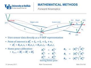 Mark Tomaszewski13 January 2017 Slide 39 of 64
MATHEMATICAL METHODS
Forward Kinematics
• Uses sensor data directly as a 9 DOF representation
• Point of interest is 𝒅 𝑆
𝐹
= 𝒍 𝑈 + 𝒍 𝐿 + 𝒍 𝐻 + 𝒓 𝑆
• 𝒅 𝑆
𝐹
= 𝑹 𝑈 𝒆 𝑥 𝑙 𝑈 + 𝑹 𝐿 𝒆 𝑥 𝑙 𝐿 + 𝑹 𝐻 𝒆 𝑥 𝑙 𝐻 − 𝑹 𝐻 𝒆 𝑧 𝑟𝑠
• Home pose calibration:
• 𝑰3×3 = 𝑹 𝑈
𝐹
= 𝑹 𝐿
𝐹
= 𝑹 𝐻
𝐹
Hand
𝒅 𝑆
𝐹
𝐹
𝒍 𝑈
𝒍 𝐿
𝒍 𝐻
𝒓 𝑆
𝑈
𝐿 𝐻
𝑆
Upper arm Lower arm
𝑹 𝐹
𝑁 𝑈
= 𝑹 𝑈
𝑁 𝑈
𝑹 𝐹
𝑁 𝐿
= 𝑹 𝐿
𝑁 𝐿
𝑹 𝐹
𝑁 𝐻
= 𝑹 𝐻
𝑁 𝐻
during home pose
𝑹 𝑈 = 𝑹 𝐹
𝑁 𝑈
T
𝑹 𝑈
𝑁 𝑈
𝑹 𝐿 = 𝑹 𝐹
𝑁 𝐿
T
𝑹 𝐿
𝑁 𝐿
𝑹 𝐻 = 𝑹 𝐹
𝑁 𝐻
T
𝑹 𝐻
𝑁 𝐻
 